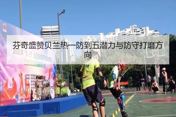 芬奇盛赞贝兰热一防到五潜力与防守打磨方向 | OETY